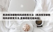 男孩楼顶攀爬妈妈求教育方法（男孩楼顶攀爬妈妈求教育方法,直肠癌能吃糙米吗）