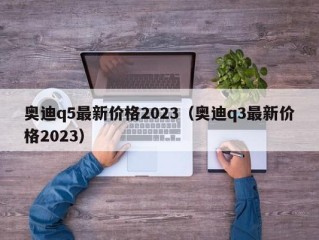 奥迪q5最新价格2023（奥迪q3最新价格2023）