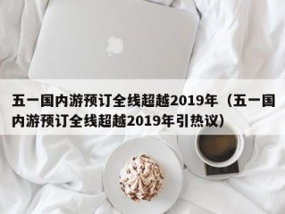 五一国内游预订全线超越2019年（五一国内游预订全线超越2019年引热议）