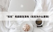 “乐乐”死因报告发布（乐乐为什么要哭）