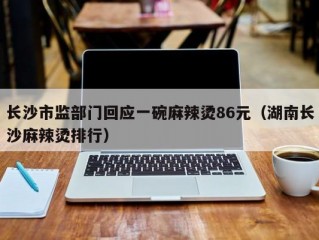 长沙市监部门回应一碗麻辣烫86元（湖南长沙麻辣烫排行）