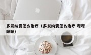 多发纳囊怎么治疗（多发纳囊怎么治疗 嗯嗯嗯嗯）