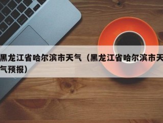 黑龙江省哈尔滨市天气（黑龙江省哈尔滨市天气预报）