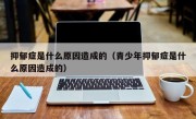 抑郁症是什么原因造成的（青少年抑郁症是什么原因造成的）