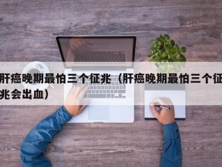 肝癌晚期最怕三个征兆（肝癌晚期最怕三个征兆会出血）