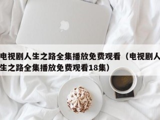 电视剧人生之路全集播放免费观看（电视剧人生之路全集播放免费观看18集）