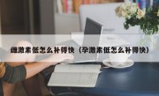 雌激素低怎么补得快（孕激素低怎么补得快）