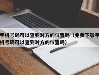 手机号码可以查到对方的位置吗（免费下载手机号码可以查到对方的位置吗）