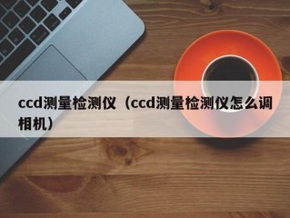 ccd测量检测仪（ccd测量检测仪怎么调相机）