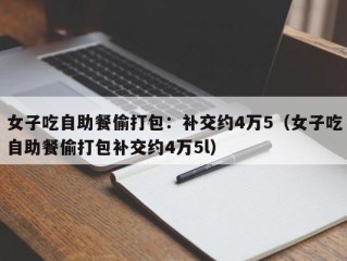 女子吃自助餐偷打包：补交约4万5（女子吃自助餐偷打包补交约4万5l）