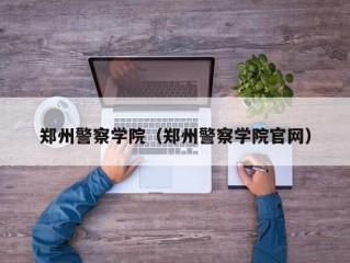 郑州警察学院（郑州警察学院官网）