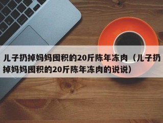 儿子扔掉妈妈囤积的20斤陈年冻肉（儿子扔掉妈妈囤积的20斤陈年冻肉的说说）