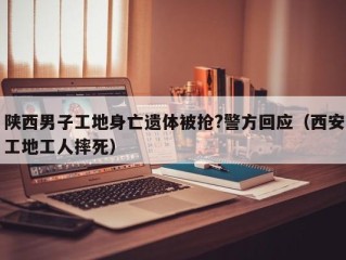 陕西男子工地身亡遗体被抢?警方回应（西安工地工人摔死）