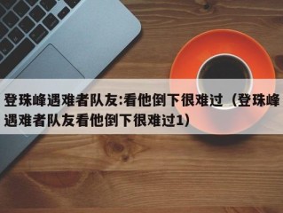 登珠峰遇难者队友:看他倒下很难过（登珠峰遇难者队友看他倒下很难过1）