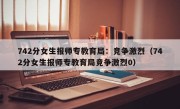 742分女生报师专教育局：竞争激烈（742分女生报师专教育局竞争激烈0）