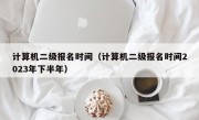 计算机二级报名时间（计算机二级报名时间2023年下半年）