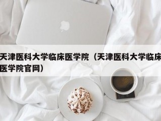 天津医科大学临床医学院（天津医科大学临床医学院官网）