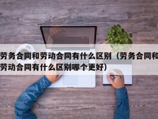 劳务合同和劳动合同有什么区别（劳务合同和劳动合同有什么区别哪个更好）