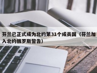 芬兰已正式成为北约第31个成员国（芬兰加入北约俄罗斯警告）