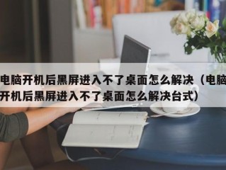 电脑开机后黑屏进入不了桌面怎么解决（电脑开机后黑屏进入不了桌面怎么解决台式）