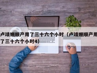 卢靖姗顺产用了三十六个小时（卢靖姗顺产用了三十六个小时4）