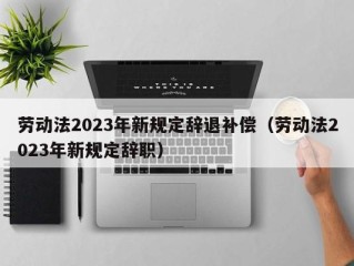 劳动法2023年新规定辞退补偿（劳动法2023年新规定辞职）