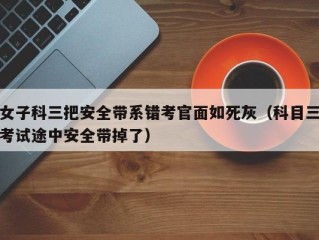 女子科三把安全带系错考官面如死灰（科目三考试途中安全带掉了）