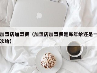 加盟店加盟费（加盟店加盟费是每年给还是一次给）