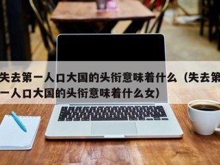 失去第一人口大国的头衔意味着什么（失去第一人口大国的头衔意味着什么女）