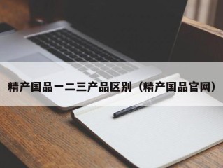 精产国品一二三产品区别（精产国品官网）