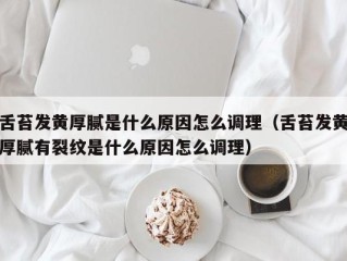 舌苔发黄厚腻是什么原因怎么调理（舌苔发黄厚腻有裂纹是什么原因怎么调理）