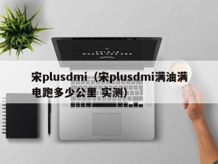 宋plusdmi（宋plusdmi满油满电跑多少公里 实测）