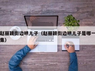 赵丽颖街边哄儿子（赵丽颖街边哄儿子是哪一集）