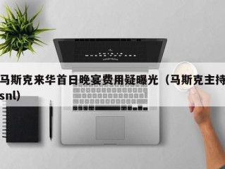 马斯克来华首日晚宴费用疑曝光（马斯克主持snl）