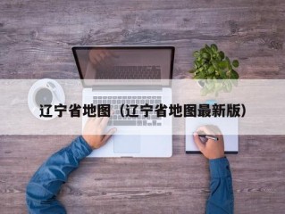 辽宁省地图（辽宁省地图最新版）