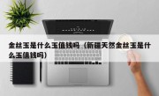 金丝玉是什么玉值钱吗（新疆天然金丝玉是什么玉值钱吗）