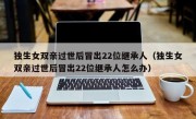 独生女双亲过世后冒出22位继承人（独生女双亲过世后冒出22位继承人怎么办）