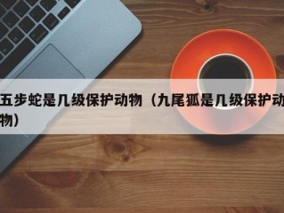 五步蛇是几级保护动物（九尾狐是几级保护动物）