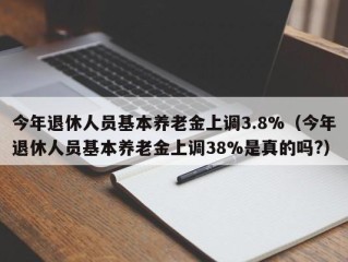 今年退休人员基本养老金上调3.8%（今年退休人员基本养老金上调38%是真的吗?）