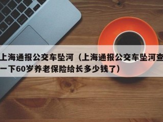 上海通报公交车坠河（上海通报公交车坠河查一下60岁养老保险给长多少钱了）