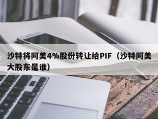 沙特将阿美4%股份转让给PIF（沙特阿美大股东是谁）