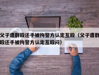 父子遭群殴还手被拘警方认定互殴（父子遭群殴还手被拘警方认定互殴闷）