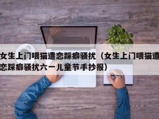 女生上门喂猫遭恋踩癖骚扰（女生上门喂猫遭恋踩癖骚扰六一儿童节手抄报）