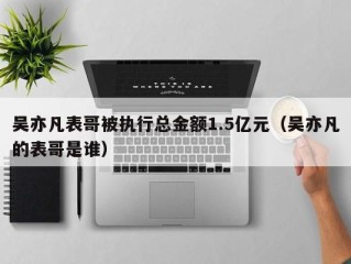 吴亦凡表哥被执行总金额1.5亿元（吴亦凡的表哥是谁）