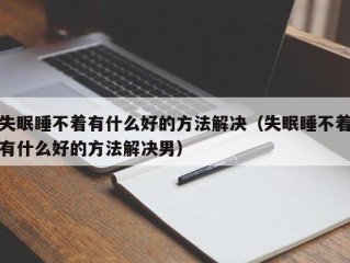 失眠睡不着有什么好的方法解决（失眠睡不着有什么好的方法解决男）