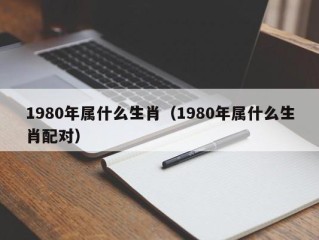 1980年属什么生肖（1980年属什么生肖配对）