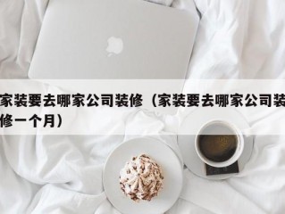 家装要去哪家公司装修（家装要去哪家公司装修一个月）