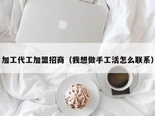 加工代工加盟招商（我想做手工活怎么联系）