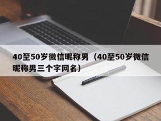 40至50岁微信昵称男（40至50岁微信昵称男三个字网名）