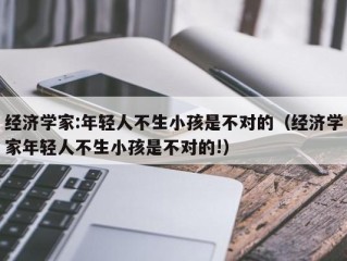 经济学家:年轻人不生小孩是不对的（经济学家年轻人不生小孩是不对的!）